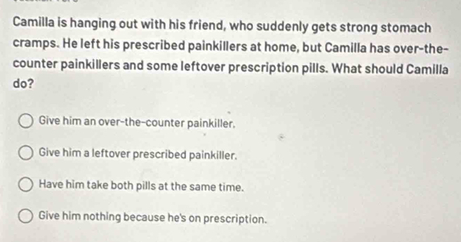 Camilla is hanging out with his friend, who suddenly gets strong stomach
cramps. He left his prescribed painkillers at home, but Camilla has over-the-
counter painkillers and some leftover prescription pills. What should Camilla
do?
Give him an over-the-counter painkiller,
Give him a leftover prescribed painkiller.
Have him take both pills at the same time.
Give him nothing because he's on prescription.