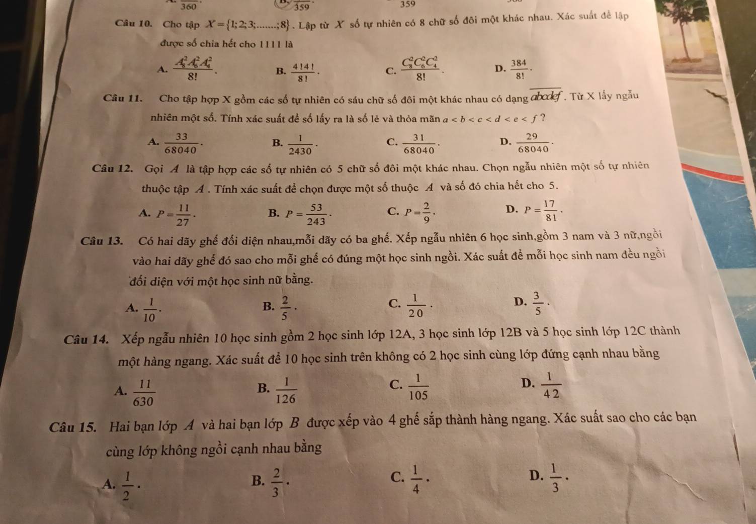 frac 360· 359
frac 359·
Câu 10. Cho tập X= 1;2;3; L.;8 . Lập từ X số tự nhiên có 8 chữ số đôi một khác nhau. Xác suất để lập
được số chia hết cho 1111 là
A. frac (A_8)^2A_6^(2A_4^2)8!.  4!4!/8! · frac (C_8)^2C_6^(2C_4^2)8!. D.  384/8! ·
B.
C.
Câu 11. Cho tập hợp X gồm các số tự nhiên có sáu chữ số đôi một khác nhau có dạng ab kf Từ X lấy ngẫu
nhiên một số. Tính xác suất đề số lấy ra là số lẻ và thỏa mãn a ?
A.  33/68040 .  1/2430 ·  31/68040 .  29/68040 .
B.
C.
D.
Câu 12. Gọi A là tập hợp các số tự nhiên có 5 chữ số đôi một khác nhau. Chọn ngẫu nhiên một số tự nhiên
thuộc tập A . Tính xác suất để chọn được một số thuộc A và số đó chia hết cho 5.
A. P= 11/27 . P= 53/243 . P= 2/9 · P= 17/81 .
B.
C.
D.
Câu 13. Có hai dãy ghế đối diện nhau,mỗi dãy có ba ghế. Xếp ngẫu nhiên 6 học sinh,gồm 3 nam và 3 nữ,ngồi
vào hai dãy ghế đó sao cho mỗi ghế có đúng một học sinh ngồi. Xác suất để mỗi học sinh nam đều ngồi
đối diện với một học sinh nữ bằng.
D.
A.  1/10 .  2/5 ·  1/20 ·  3/5 ·
B.
C.
Câu 14. Xếp ngẫu nhiên 10 học sinh gồm 2 học sinh lớp 12A, 3 học sinh lớp 12B và 5 học sinh lớp 12C thành
hột hàng ngang. Xác suất để 10 học sinh trên không có 2 học sinh cùng lớp đứng cạnh nhau bằng
A.  11/630   1/126   1/105   1/42 
B.
C.
D.
Câu 15. Hai bạn lớp A và hai bạn lớp B được xếp vào 4 ghế sắp thành hàng ngang. Xác suất sao cho các bạn
cùng lớp không ngồi cạnh nhau bằng
C.
D.
A.  1/2 ·  2/3 ·  1/4 ·  1/3 ·
B.