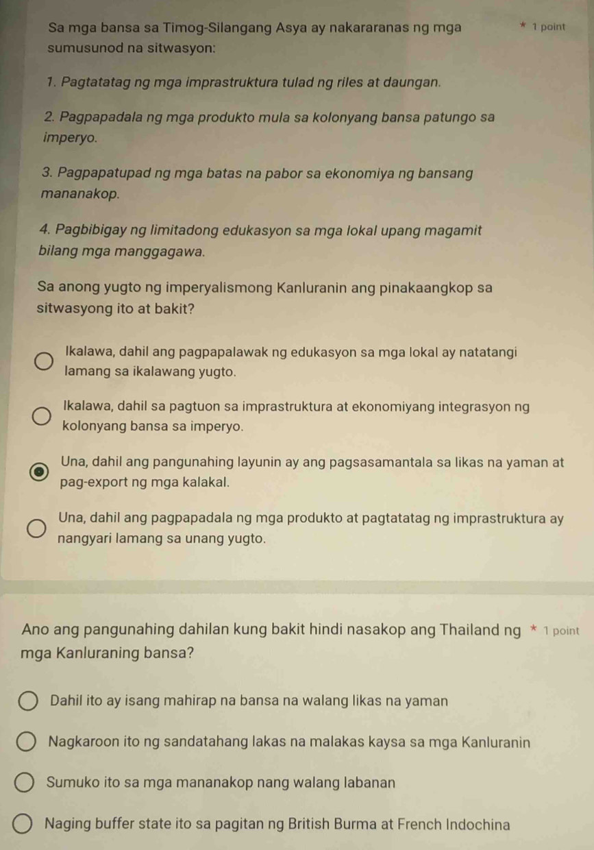 Sa mga bansa sa Timog-Silangang Asya ay nakararanas ng mga 1 point
sumusunod na sitwasyon:
1. Pagtatatag ng mga imprastruktura tulad ng riles at daungan.
2. Pagpapadala ng mga produkto mula sa kolonyang bansa patungo sa
imperyo.
3. Pagpapatupad ng mga batas na pabor sa ekonomiya ng bansang
mananakop.
4. Pagbibigay ng limitadong edukasyon sa mga lokal upang magamit
bilang mga manggagawa.
Sa anong yugto ng imperyalismong Kanluranin ang pinakaangkop sa
sitwasyong ito at bakit?
Ikalawa, dahil ang pagpapalawak ng edukasyon sa mga lokal ay natatangi
lamang sa ikalawang yugto.
Ikalawa, dahil sa pagtuon sa imprastruktura at ekonomiyang integrasyon ng
kolonyang bansa sa imperyo.
Una, dahil ang pangunahing layunin ay ang pagsasamantala sa likas na yaman at
pag-export ng mga kalakal.
Una, dahil ang pagpapadala ng mga produkto at pagtatatag ng imprastruktura ay
nangyari lamang sa unang yugto.
Ano ang pangunahing dahilan kung bakit hindi nasakop ang Thailand n a^* 1 point
mga Kanluraning bansa?
Dahil ito ay isang mahirap na bansa na walang likas na yaman
Nagkaroon ito ng sandatahang lakas na malakas kaysa sa mga Kanluranin
Sumuko ito sa mga mananakop nang walang labanan
Naging buffer state ito sa pagitan ng British Burma at French Indochina