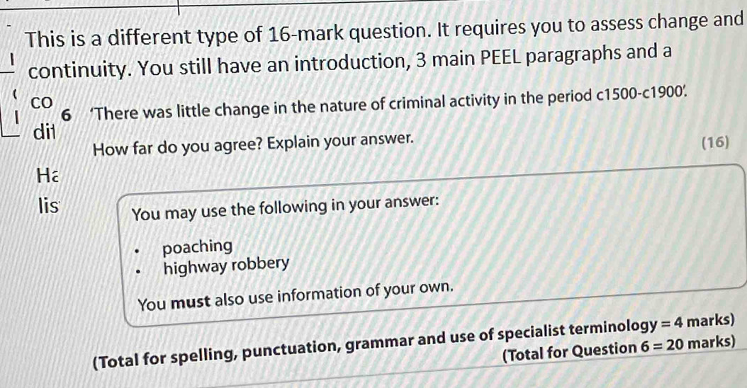 This is a different type of 16 -mark question. It requires you to assess change and 
continuity. You still have an introduction, 3 main PEEL paragraphs and a 
CO 
6 ‘There was little change in the nature of criminal activity in the period c1500-c1900. 
dil 
How far do you agree? Explain your answer. (16) 
Hể 
lis 
You may use the following in your answer: 
poaching 
highway robbery 
You must also use information of your own. 
(Total for spelling, punctuation, grammar and use of specialist terminolog y=4 marks) 
(Total for Question 6=20 marks)