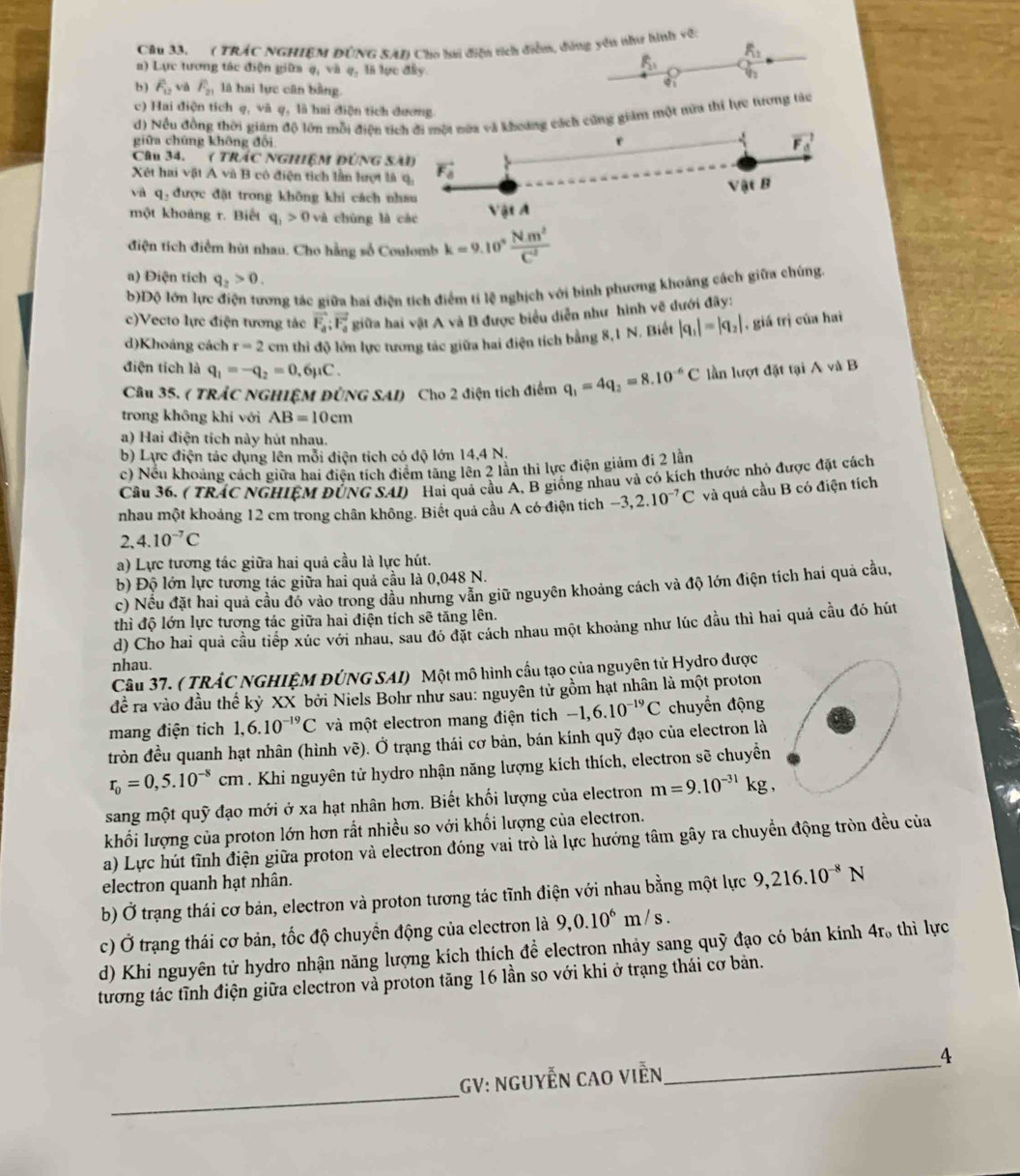 ( TRÁC NGHIEM ĐùNG SAn Cho lai diễn tích diễn, đùng yêu như hình vớ:
R_1
a) Lực tương tác điện giữa q, và q, là lực đây.
R_1
b ) F_u và F_21 là hai lực cân bằng.
c) Hai điện tích q, và q, là hai điện tích dương.
d) Nều đồng thời giám độ lớn mỗi điện ng giám một mữa thi lực tương táo
giữa chứng không đối
Câu 34.' ( TRÁC NGHIệM ĐÚNG
Xết hai vật A và B có điện tích lần lượt
và q, được đặt trong không khi cách
một khoảng r. Biết q_1>0v_d chúng l
điện tích điểm hút nhau. Cho hằng số Coulomb k=9.10° Nm^2/C° 
a) Điện tích q_2>0.
b)Độ lớn lực điện tương tác giữa bai điện tích điểm tí lệ nghịch với binh phương khoảng cách giữa chúng
c)Vecto lực điện tương tác vector F_a:vector F_a giữa hai vật A và B được biểu diễn như hình vẽ dưới đãy:
d)Khoảng cách r=2cn in thỉ độ lớn lực tương tác giữa hai điện tích bằng 8,1 N. Biết |q_1|=|q_2| , giá trị của hai
điện tích là q_1=-q_2=0.6mu C.
Câu 35. ( TRÁC NGHIỆM ĐÜNG SAI) Cho 2 điện tích điểm q_1=4q_2=8.10^(-6)C lần lượt đặt tại A và B
trong không khí với AB=10cm
a) Hai điện tích này hút nhau.
b) Lực điện tác dụng lên mỗi điện tích có độ lớn 14,4 N.
c) Nếu khoảng cách giữa hai điện tích điểm tăng lên 2 lãn thi lực điện giảm đi 2 lần
Câu 36. ( TRÁC NGHIÊM ĐÚNG SAI) Hai quả cầu A, B giống nhau và có kích thước nhỏ được đặt cách
nhau một khoảng 12 cm trong chân không. Biết quả cầu A có điện tích -3,2.10^(-7)C và quả cầu B có điện tích
2,4.10^(-7)C
a) Lực tương tác giữa hai quả cầu là lực hút.
b) Độ lớn lực tương tác giữa hai quả cầu là 0,048 N.
c) Nếu đặt hai quả cầu đó vào trong dầu nhưng vẫn giữ nguyên khoảng cách và độ lớn điện tích hai quả cầu,
thì độ lớn lực tương tác giữa hai điện tích soverline e tăng lên.
d) Cho hai quả cầu tiếp xúc với nhau, sau đó đặt cách nhau một khoảng như lúc đầu thì hai quả cầu đó hút
nhau.
Câu 37. ( TRÁC NGHIỆM ĐÚNG SAI) Một mô hình cầu tạo của nguyên tử Hydro được
đềể ra vào đầu thế kỷ XX bởi Niels Bohr như sau: nguyên tử gồm hạt nhân là một proton
mang điện tích 1,6.10^(-19)C và một electron mang điện tích -1,6.10^(-19)C chuyển động
tròn đều quanh hạt nhân (hình vẽ). Ở trạng thái cơ bản, bán kính quỹ đạo của electron là
r_0=0,5.10^(-8)cm. Khi nguyên tử hydro nhận năng lượng kích thích, electron sẽ chuyền
sang một quỹ đạo mới ở xa hạt nhân hơn. Biết khối lượng của electron m=9.10^(-31)kg,
khối lượng của proton lớn hơn rất nhiều so với khối lượng của electron.
a) Lực hút tĩnh điện giữa proton và electron đóng vai trò là lực hướng tâm gây ra chuyển động tròn đều của
electron quanh hạt nhân.
b) Ở trạng thái cơ bản, electron và proton tương tác tĩnh điện với nhau bằng một lực 9,216.10^(-8)N
c) Ở trạng thái cơ bản, tốc độ chuyển động của electron là 9,0.10^6m/s.
d) Khi nguyên tử hydro nhận năng lượng kích thích để electron nhảy sang quỹ đạo có bán kính 4r, thì lực
tương tác tĩnh điện giữa electron và proton tăng 16 lần so với khi ở trạng thái cơ bản.
_
GV: NguyễN Cao Viễn,_ 4