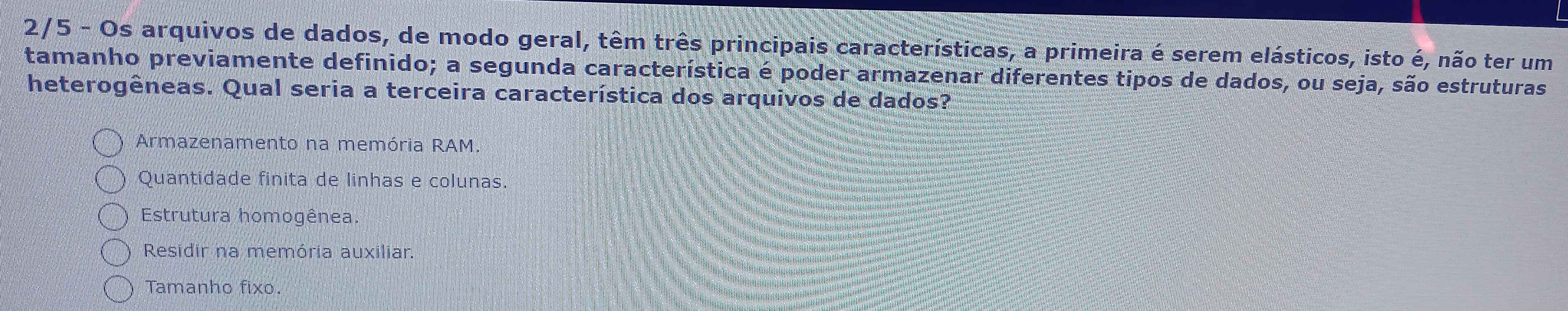 2/5 - Os arquivos de dados, de modo geral, têm três principais características, a primeira é serem elásticos, isto é, não ter um
tamanho previamente definido; a segunda característica é poder armazenar diferentes tipos de dados, ou seja, são estruturas
heterogêneas. Qual seria a terceira característica dos arquivos de dados?
Armazenamento na memória RAM
Quantidade finita de linhas e colunas.
Estrutura homogênea.
Residir na memória auxiliar.
Tamanho fixo