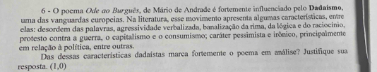 poema Ode ao Burguês, de Mário de Andrade é fortemente influenciado pelo Dadaísmo, 
uma das vanguardas europeias. Na literatura, esse movimento apresenta algumas características, entre 
elas: desordem das palavras, agressividade verbalizada, banalização da rima, da lógica e do raciocínio, 
protesto contra a guerra, o capitalismo e o consumismo; caráter pessimista e irônico, principalmente 
em relação à política, entre outras. 
Das dessas características dadaístas marca fortemente o poema em análise? Justifique sua 
resposta. (1,0)