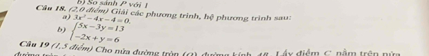 So sánh P với 
Câu 18. (2,0 điểm) Giải các phương trình, hệ phương trình sau: 
a) 3x^2-4x-4=0. 
b) beginarrayl 5x-3y=13 -2x+y=6endarray.
Câu 19 (1,5 điểm) Cho nửa đường tròn (G) đường kính, 18, Lấy điểm, C. nằm trên nữm