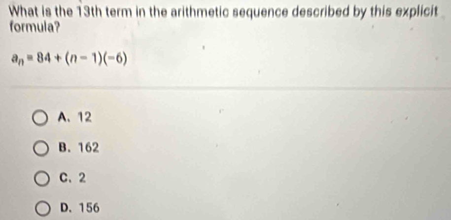 What is the 13th term in the arithmetic sequence described by this explicit
formula?
a_n=84+(n-1)(-6)
A. 12
B. 162
C. 2
D. 156