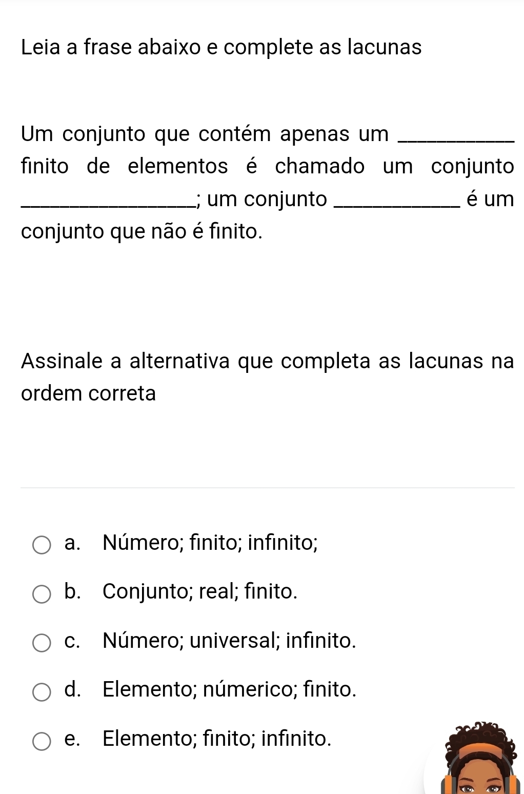 Leia a frase abaixo e complete as lacunas
Um conjunto que contém apenas um_
finito de elementos é chamado um conjunto
_; um conjunto _é um
conjunto que não é finito.
Assinale a alternativa que completa as lacunas na
ordem correta
a. Número; finito; infinito;
b. Conjunto; real; finito.
c. Número; universal; infinito.
d. Elemento; númerico; finito.
e. Elemento; finito; infinito.