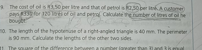 The cost of oil is R3,50 per litre and that of petrol is R2,50 per litre. A customer 
pays R330 for 120 litres of oil and petrol. Calculate the number of litres of oil he 
bought. 
10. The length of the hypotenuse of a right-angled triangle is 40 mm. The perimeter 
is 90 mm. Calculate the lengths of the other two sides. 
11 The square of the difference between a number (greater than 3) and 3 is equal