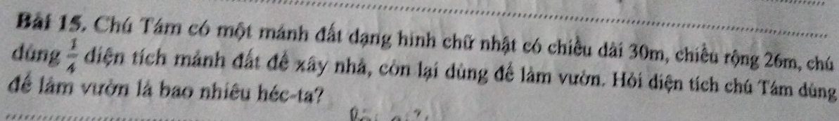 Chú Tám có một mánh đất dạng hình chữ nhật có chiều dài 30m, chiều rộng 26m, chú 
dùng  1/4  điện tích mảnh đất để xây nhà, còn lại dùng để làm vườn. Hỏi diện tích chú Tâm dùng 
để lâm vườn là bao nhiêu héc-ta?