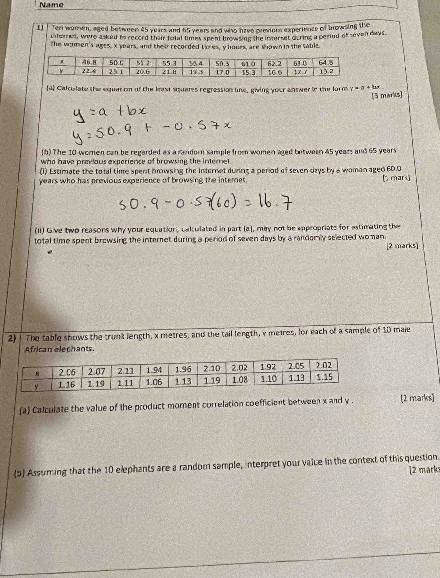 Name
1) | Ten women, aged between 45 years and 65 years and who have previous experience of browsing the
internet, were asked to record their total times spent browsing the internet during a period of seven days
The women's ages, x years, and their recorded times, y hours, are shown in the table.
(a) Calculate the equation of the least squares regression line, giving your answer in the form y=a+bx.
[3 marks]
(b) The 10 women can be regarded as a random sample from women aged between 45 years and 65 years
who have previous experience of browsing the internet
(1) Estimate the total time spent browsing the internet during a period of seven days by a woman aged 60.0
years who has previous experience of browsing the internet. [1 mark]
(ii) Give two reasons why your equation, calculated in part (a), may not be appropriate for estimating the
total time spent browsing the internet during a period of seven days by a randomly selected woman.
[2 marks]
2) The table shows the trunk length, x metres, and the tail length, y metres, for each of a sample of 10 male
African elephants.
(a) Calculate the value of the product moment correlation coefficient between x and y . [2 marks]
(b) Assuming that the 10 elephants are a random sample, interpret your value in the context of this question.
[2 marks