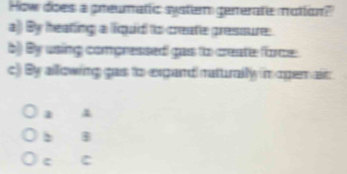 How does a preumatic system generate motton?
a) By heating a liquid to create pressure.
b) By using compressed gas to create force
c) By allowing gas to exgand naturally in ogem ait
2 B
c C