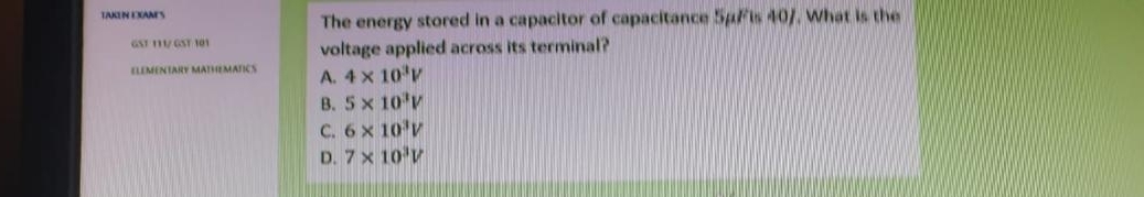 LAKU CANES The energy stored in a capacitor of capacitance 5μ/ is 40/. What is the
GST 111/ GST 101 voltage applied across its terminal?
ELEMENTARY MATHEMATICS A. 4* 10^3V
B. 5* 10^3V
C. 6* 10^3V
D. 7* 10^3V