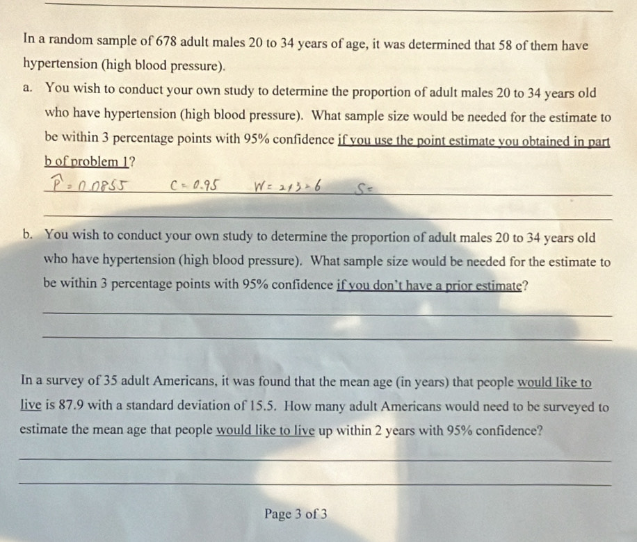 In a random sample of 678 adult males 20 to 34 years of age, it was determined that 58 of them have 
hypertension (high blood pressure). 
a. You wish to conduct your own study to determine the proportion of adult males 20 to 34 years old 
who have hypertension (high blood pressure). What sample size would be needed for the estimate to 
be within 3 percentage points with 95% confidence if you use the point estimate you obtained in part 
b of problem 1? 
_ 
_ 
b. You wish to conduct your own study to determine the proportion of adult males 20 to 34 years old 
who have hypertension (high blood pressure). What sample size would be needed for the estimate to 
be within 3 percentage points with 95% confidence if you don’t have a prior estimate? 
_ 
_ 
In a survey of 35 adult Americans, it was found that the mean age (in years) that people would like to 
live is 87.9 with a standard deviation of 15.5. How many adult Americans would need to be surveyed to 
estimate the mean age that people would like to live up within 2 years with 95% confidence? 
_ 
_ 
Page 3 of 3