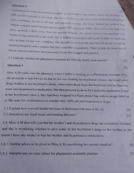 A pharmacist works in a mvision hospital in a rural port of the country where the incidence of 
HIV-positive people is very high. She leaves to trive to the city on the weekend to attend her 
son's wedding. As she is off duty and expecting to relax, she leaves behied her medical bag 
which contains universal precautions against HV infection. Whife she is still tn the high rot 
area, an hout's drive away from the mission hospital, she comes across a bus aceident with 
bodies lying scattered in the road. She is feeling overworked and needs to hurry to reach the 
city in time for her son's wedding. She decides not to stop but uses her cell phone to call the 
mission hospital with a request that they send help immediately. Three people die from loss of 
blood which could have been prevented if she had stopped and assisted. 
2.1.Indicate whether the pharmacist Assistant act ethically Justify your answer? [3] 
Question 3 171 
Miss A.M walks into the pharmacy where Cecilia is working as a pPharmacist Assistant (PA). 
she proceeds to tell PA Cecilia that as she was cleaning her boyfriend's house, she found some 
drugs hidden in her boyfriend's shoes, when asked about them, her boyfriend told her that they 
were anti-hypertensive medication. She then proceeds to show PA Cecilia the medication found 
in her boyfriend's shoe's, they had been wrapped in a black plastic bag with no proper label on 
it. She asks for confirmation on whether they really are anti-hypertensive drugs. 
3.1.Explain how you will handle the issue of disclosure with miss A.M. (3) [2] 
3.2.Determine any legal issues surrounding this case? [] 
3.4. Miss A.M then tells you that her mother’s anti-hypertensive drugs are completely finished. 
and she is wondering whether to give some of her boyfriend's drugs to her mother as she 
doesn’t have any money to buy her mother anti-hypertensive medication. 
3.4.1. Outline advice to be given to Miss A.M considering her current situation? [4] 
3.4.2. Interpret any six core values for pharmacist assistants practice [3]