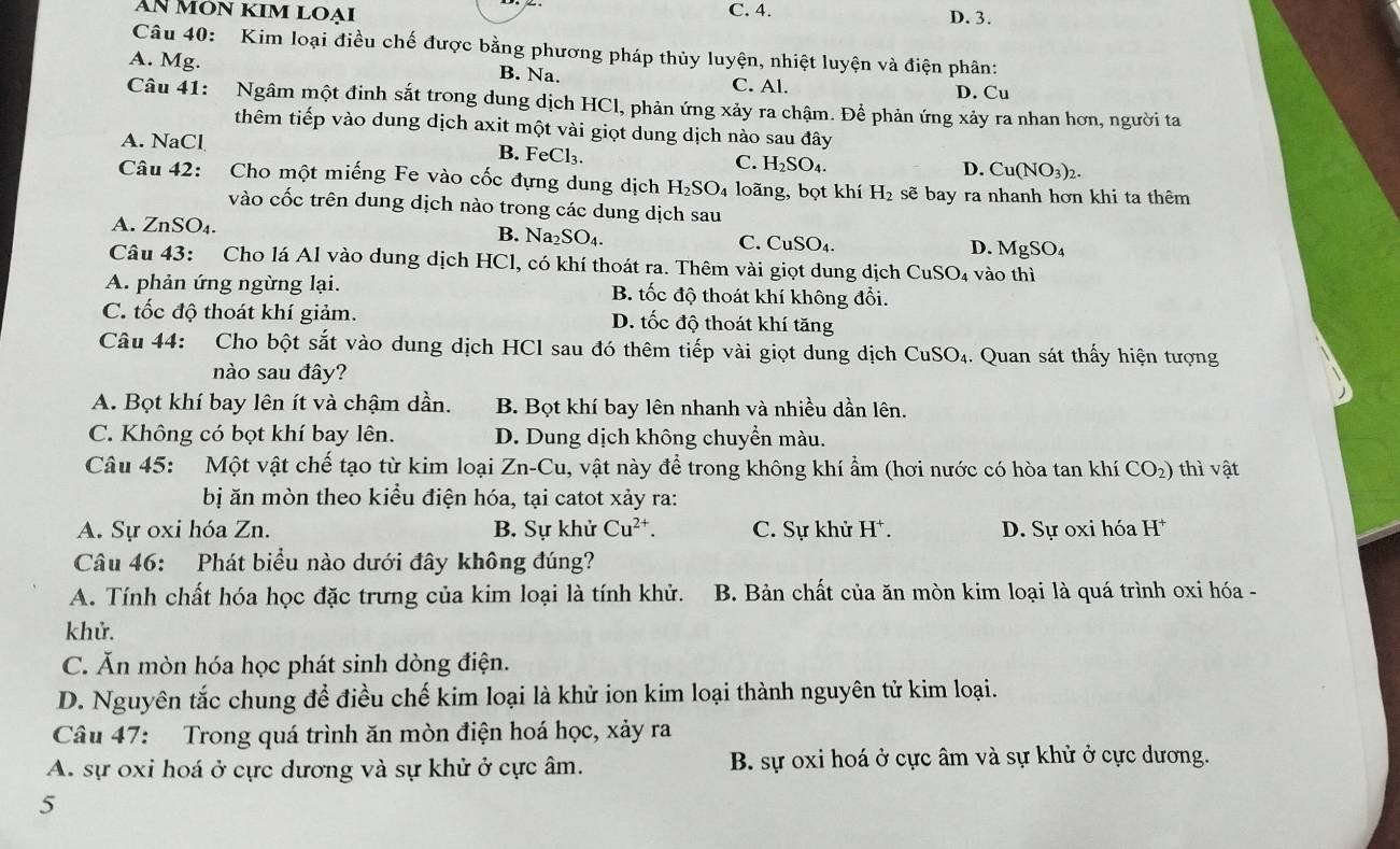 AN MÔN KIm LOại C. 4. D. 3.
Câu 40: Kim loại điều chế được bằng phương pháp thủy luyện, nhiệt luyện và điện phân:
A. Mg. B. Na. C. Al.
D. Cu
Câu 41: Ngâm một đinh sắt trong dung dịch HCl, phản ứng xảy ra chậm. Để phản ứng xảy ra nhan hơn, người ta
thêm tiếp vào dung dịch axit một vài giọt dung dịch nào sau đây
A. NaCl B. FeCl_3. C. H_2SO_4. Cu(NO_3)_2.
D. (
Câu 42: Cho một miếng Fe vào cốc đựng dung dịch H_2SO_4 loãng, bọt khí H_2 sẽ bay ra nhanh hơn khi ta thêm
vào cốc trên dung dịch nào trong các dung dịch sau
A. ZnSO₄. B. Na_2SO_4. C. CuSO_4. D. MgSO_4
Câu 43: Cho lá Al vào dung dịch HCl, có khí thoát ra. Thêm vài giọt dung dịch CuSO_4 vào thì
A. phản ứng ngừng lại. B. tốc độ thoát khí không đổi.
C. tốc độ thoát khí giảm. D. tốc độ thoát khí tăng
Câu 44: Cho bột sắt vào dung dịch HCl sau đó thêm tiếp vài giọt dung dịch CuSO₄. Quan sát thấy hiện tượng
nào sau đây?
A. Bọt khí bay lên ít và chậm dần. B. Bọt khí bay lên nhanh và nhiều dần lên.
C. Không có bọt khí bay lên. D. Dung dịch không chuyển màu.
Câu 45: Một vật chế tạo từ kim loại Zn-Cu 1, vật này để trong không khí ẩm (hơi nước có hòa tan khí CO₂) thì vật
bị ăn mòn theo kiểu điện hóa, tại catot xảy ra:
A. Sự oxi hóa Zn. B. Sự khử Cu^(2+). C. Sự khử H^+. D. Sự oxi hóa H^+
Câu 46: Phát biểu nào dưới đây không đúng?
A. Tính chất hóa học đặc trưng của kim loại là tính khử. B. Bản chất của ăn mòn kim loại là quá trình oxi hóa -
khử.
C. Ăn mòn hóa học phát sinh dòng điện.
D. Nguyên tắc chung để điều chế kim loại là khử ion kim loại thành nguyên tử kim loại.
Câu 47: Trong quá trình ăn mòn điện hoá học, xảy ra
A. sự oxi hoá ở cực dương và sự khử ở cực âm. B. sự oxi hoá ở cực âm và sự khử ở cực dương.
5