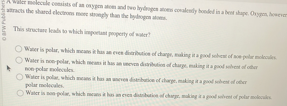 A water molecule consists of an oxygen atom and two hydrogen atoms covalently bonded in a bent shape. Oxygen, however
attracts the shared electrons more strongly than the hydrogen atoms.
This structure leads to which important property of water?
Water is polar, which means it has an even distribution of charge, making it a good solvent of non-polar molecules.
Water is non-polar, which means it has an uneven distribution of charge, making it a good solvent of other
non-polar molecules.
Water is polar, which means it has an uneven distribution of charge, making it a good solvent of other
polar molecules.
Water is non-polar, which means it has an even distribution of charge, making it a good solvent of polar molecules.