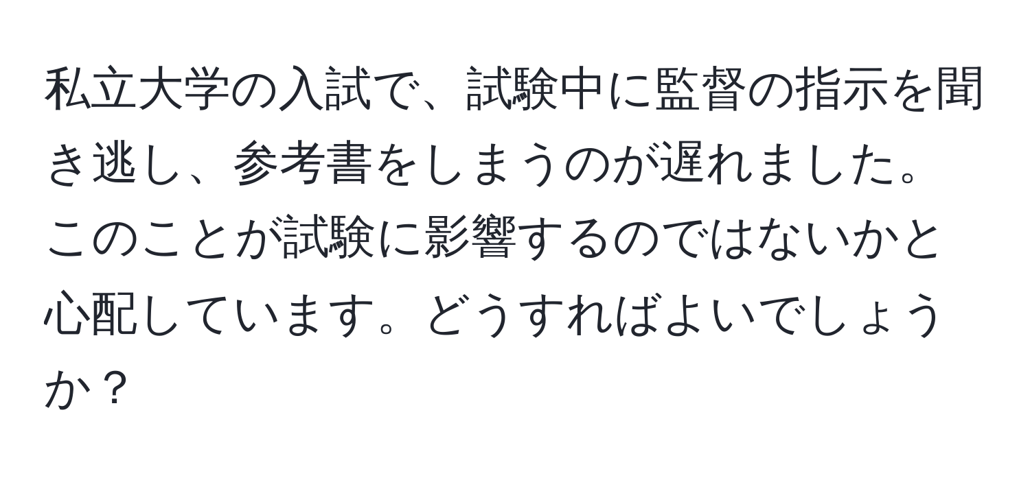 私立大学の入試で、試験中に監督の指示を聞き逃し、参考書をしまうのが遅れました。このことが試験に影響するのではないかと心配しています。どうすればよいでしょうか？