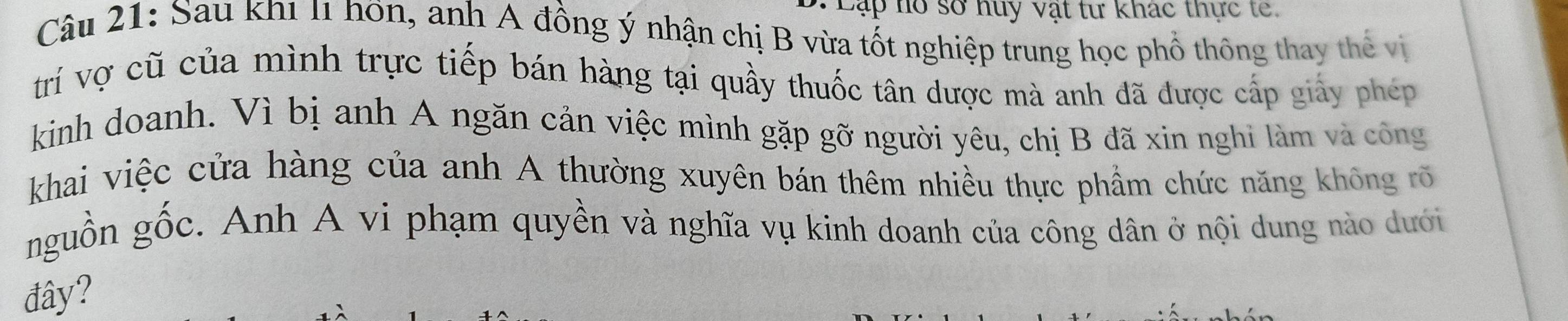 Cập hồ sở huy vật tư khác thực te 
Câu 21: Sau khi l1 hôn, anh A đồng ý nhận chị B vừa tốt nghiệp trung học phổ thông thay thể vị 
trí vợ cũ của mình trực tiếp bán hàng tại quầy thuốc tân dược mà anh đã được cấp giảy phép 
kinh doanh. Vì bị anh A ngăn cản việc mình gặp gỡ người yêu, chị B đã xin nghi làm và công 
khai việc cửa hàng của anh A thường xuyên bán thêm nhiều thực phẩm chức năng không rõ 
nguồn gốc. Anh A vi phạm quyền và nghĩa vụ kinh doanh của công dân ở nội dung nào dưới 
đây?