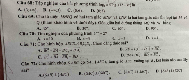 Tập nghiệm của bất phương trình log _2x a
A. (3;+∈fty ). B. (-∈fty ;3) C. (0;6). D. (0;3). 
Câu 69: Cho tứ diện MNPQ có hai tam giác MNP và QNP là hai tam giác cân lần lượt tại M và
Q (tham khảo hình vẽ dưới đây). Góc giữa hai đường thẳng MQ và NP bằng
A. 45°. B. 30°. C. 60°. D. 90°. 
Câu 70: Tìm nghiệm của phương trình 3^(x-1)=27
A. x=10 B. x=9 C. x=3 D. x=4
Câu 71: Cho hình hộp ABCD.A_1B_1C_1D_1. Chọn đẳng thức sai?
A. vector BC+vector BA=vector B_1C_1+vector B_1A_1. B. overline AD+overline D_1C_1+overline D_1A_1=overline DC.
C. vector BC+vector BA+vector BB_1=vector BD_1.
D. overline BA+overline DD_1+overline BD_1=overline BC. 
Câu 72: Cho hình chóp S. ABC có SA⊥ (ABC) , tam giác ABC vuông tại B, kết luận nào sau đây
sai? D. (SAB)⊥ (SBC)
A. (SAB)⊥ (ABC). B. (SAC)⊥ (SBC). C. (SAC)⊥ (ABC). 
9