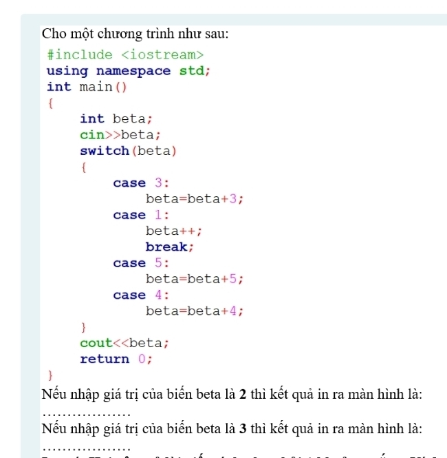 Cho một chương trình như sau: 
#include
using namespace std; 
int main() 
 
int beta;
cin>> beta; 
switch(beta) 
 
case 3: 
bet a=be 1 ta+3
case 1: 
bet □ a++ : 
break; 
case 5: 
bet a=beta+5; 
case 4: 
bet a= beta+4 : 
cout<<beta; 
return 0; 
Nếu nhập giá trị của biến beta là  2 thì kết quả in ra màn hình là: 
Nếu nhập giá trị của biển beta là 3 thì kết quả in ra màn hình là: