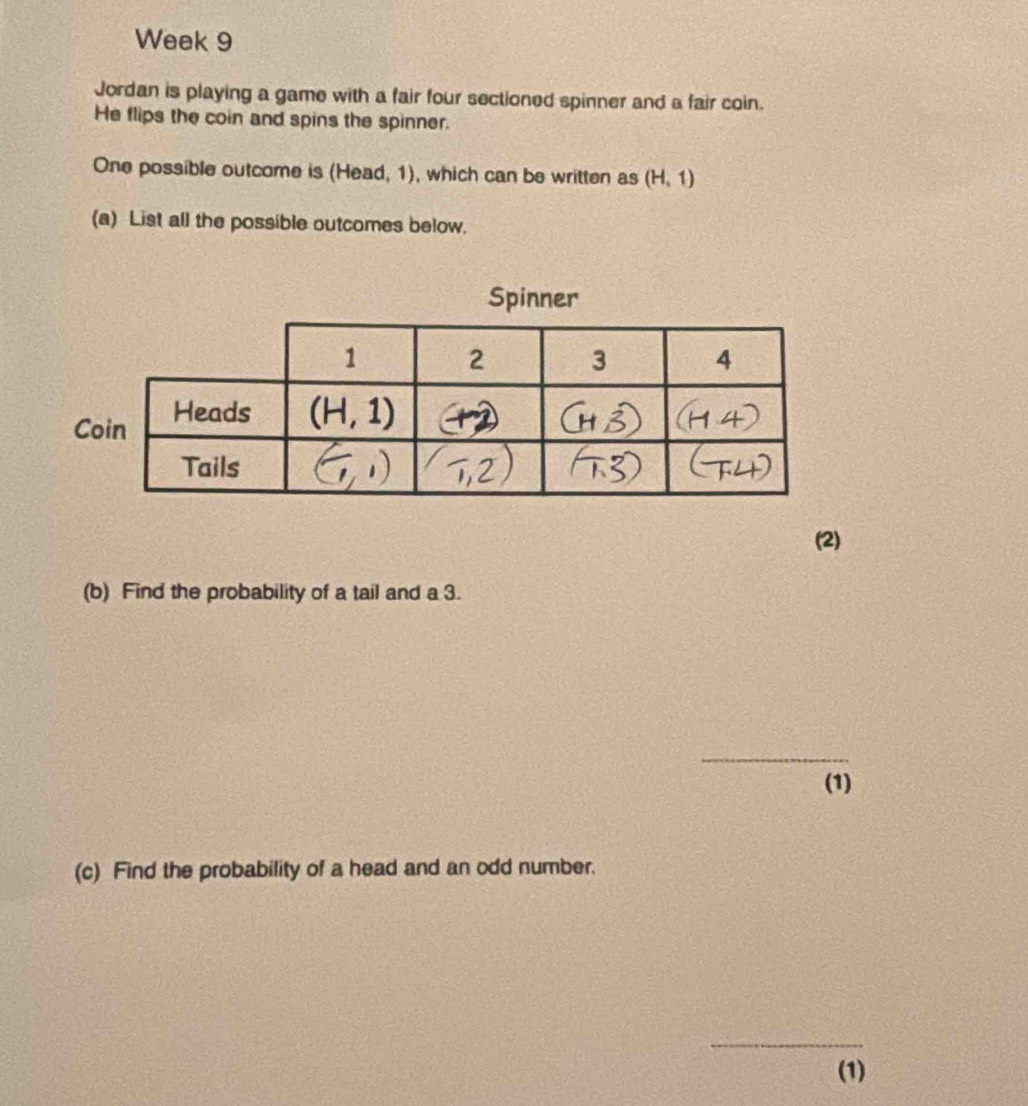 Week 9
Jordan is playing a game with a fair four sectioned spinner and a fair coin.
He flips the coin and spins the spinner.
One possible outcome is (Head, 1), which can be written as (H,1)
(a) List all the possible outcomes below.
Spinner
(2)
(b) Find the probability of a tail and a 3.
_
(1)
(c) Find the probability of a head and an odd number.
_
(1)