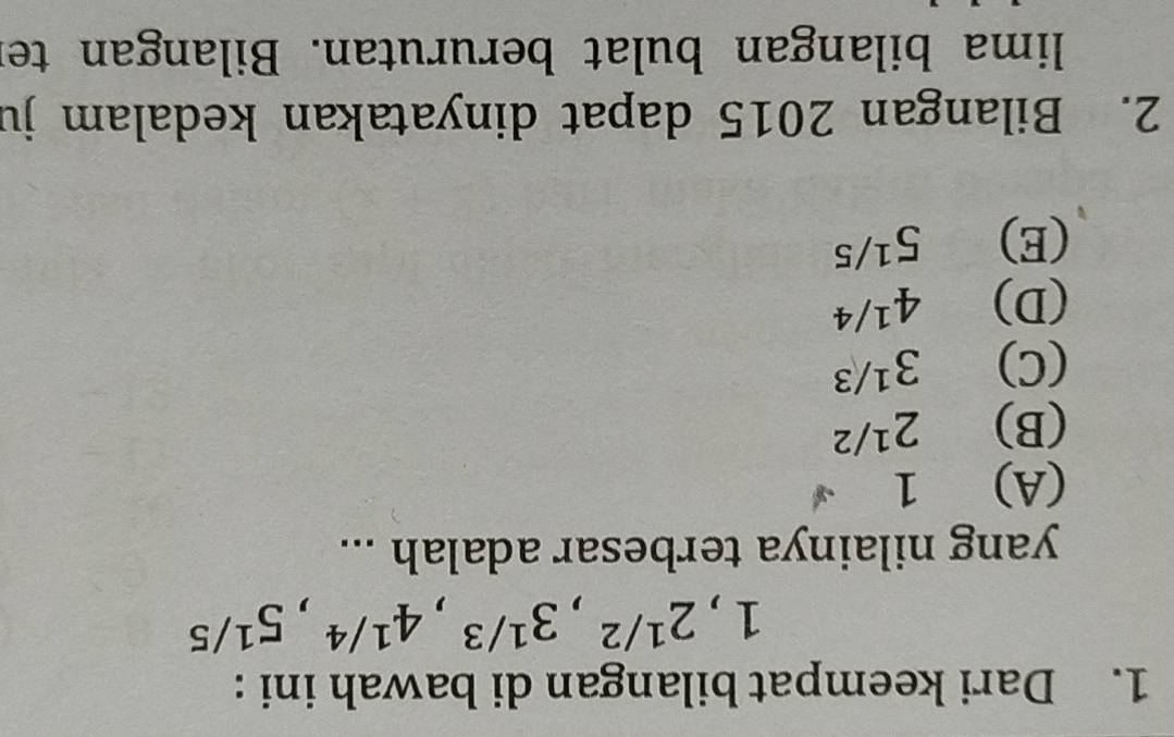 Dari keempat bilangan di bawah ini :
1, 2^(1/2), 3^(1/3), 4^(1/4), 5^(1/5)
yang nilainya terbesar adalah ...
(A) 1
(B) 2^(1/2)
(C) 3^(1/3)
(D) 4^(1/4)
(E) 5^(1/5)
2. Bilangan 2015 dapat dinyatakan kedalam ju
lima bilangan bulat berurutan. Bilangan ter