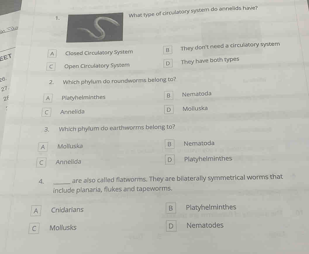 What type of circulatory system do annelids have?
_
Thờ
_
A Closed Circulatory System B They don't need a circulatory system
EET
C Open Circulatory System D They have both types
26.
2. Which phylum do roundworms belong to?
27.
B
2f A Platyhelminthes Nematoda
C Annelida D Molluska
3. Which phylum do earthworms belong to?
A Molluska B Nematoda
C Annelida D Platyhelminthes
4. _are also called flatworms. They are bilaterally symmetrical worms that
include planaria, flukes and tapeworms.
A Cnidarians B Platyhelminthes
D
C Mollusks Nematodes