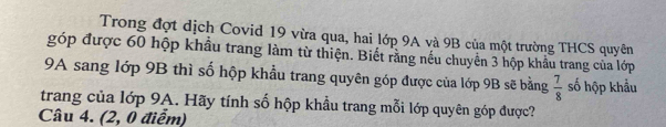 Trong đợt dịch Covid 19 vừa qua, hai lớp 9A và 9B của một trường THCS quyên 
góp được 60 hộp khẩu trang làm từ thiện. Biết rằng nếu chuyển 3 hộp khẩu trang của lớp 
9A sang lớp 9B thì số hộp khẩu trang quyên góp được của lớp 9B sẽ bằng  7/8  số hộp khẩu 
trang của lớp 9A. Hãy tính số hộp khẩu trang mỗi lớp quyên góp được? 
Câu 4. (2, 0 điểm)