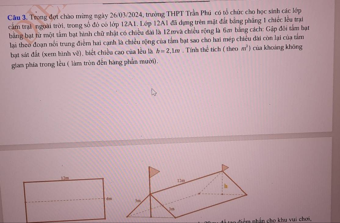 Trong đợt chào mừng ngày 26/03/2024, trường THPT Trần Phú có tổ chức cho học sinh các lớp 
cắm trại ngoài trời, trong số đó có lớp 12A1. Lớp 12A1 đã dựng trên mặt đất bằng phẳng 1 chiếc lều trại 
bằng bạt từ một tấm bạt hình chữ nhật có chiều dài là 12mvà chiều rộng là 6m bằng cách: Gập đôi tấm bạt 
lại theo đoạn nối trung điểm hai cạnh là chiều rộng của tấm bạt sao cho hai mép chiều dài còn lại của tấm 
bạt sát đất (xem hình vẽ), biết chiều cao của lều là h=2, 1m. Tính thể tích ( theo m^3) của khoảng không 
gian phía trong lều ( làm tròn đến hàng phần mười). 
ể tạo điểm nhấn cho khu vui chơi,