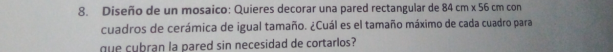 Diseño de un mosaico: Quieres decorar una pared rectangular de 84cm* 56cmcon
cuadros de cerámica de igual tamaño. ¿Cuál es el tamaño máximo de cada cuadro para 
que cubran la pared sin necesidad de cortarlos?