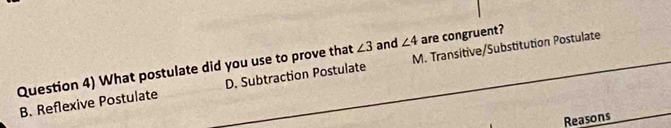 Question 4) What postulate did you use to prove that ∠ 3 and ∠ 4 are congruent?
B. Reflexive Postulate D. Subtraction Postulate M. Transitive/Substitution Postulate
Reasons