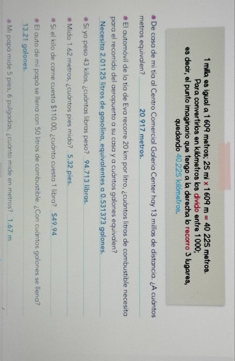 1 milla es igual a 1 609 metros; 25mi* 1609m=40225 metros. 
Para convertirlos en kilómetros los divido entre 1000; 
es decir, el punto imaginario que tengo a la derecha lo recorro 3 lugares, 
quedando 40.225 kilómetros. 
De casa de mi tía al Centro Comercial Galeria Center hay 13 millas de distancia. ¿A cuántos 
metros equivalen? 20 917 metros. 
El automóvil de la tía de Eva recorre 20 km por litro, ¿cuántos litros de combustible necesita 
para el recorrido del aeropuerto a su casa y a cuántos galones equivalen? 
Necesita 2.01125 litros de gasolina, equivalentes a 0.531373 galones. 
Si yo peso 43 kilos, ¿cuántas libras peso? 94.713 libras. 
Mido 1.62 metros, ¿cuántos pies mido? 5.32 pies. 
Si el kilo de carne cuesta $110.00, ¿cuánto cuesta 1 libra? $49.94
El auto de mi papá se Ilena con 50 litros de combustible. ¿Con cuántos galones se llena?
13.21 galones. 
Mi papá mide 5 pies, 6 pulgadas, ¿cuánto mide en metros? 1.67 m