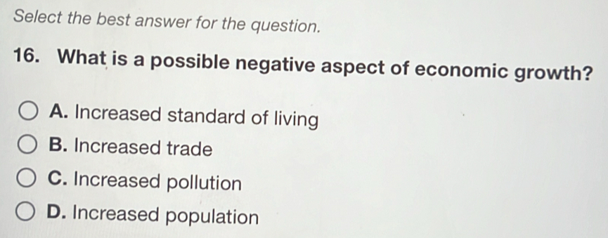 Select the best answer for the question.
16. What is a possible negative aspect of economic growth?
A. Increased standard of living
B. Increased trade
C. Increased pollution
D. Increased population