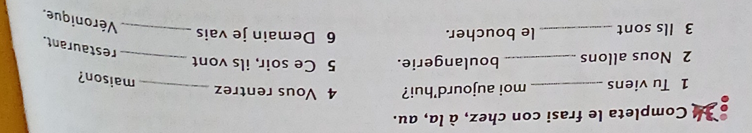 Completa le frasi con chez, à la, au. 
1 Tu viens _moi aujourd'hui? 
4 Vous rentrez_ 
maison? 
2 Nous allons _boulangerie. 
_ 
5 Ce soir, ils vont 
restaurant. 
3 Ils sont _le boucher. 6 Demain je vais_ 
Véronique.