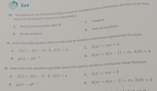 Set
10. The balance in an interest-bearing account is modeled with a continuous function over time.
Which of the domain choices is a possibility?
C. Integers
A. Real numbers greater than ()
D. Natural numbers
B. Whole numbers
11. Select the only equation that can be used to model a continuous exponential function.
A. f(x)=f(x-1)· b, f(1)=a C. h(x)=mx+b
D. k(n)=k(n-1)+m, k(0)=b
B. g(x)=ab^(x-1)
12. Select the only equation type that cannot be used to model a continuous linear function.
A. f(x)=f(x-1)· b, f(1)=a C. h(t)=mx+b
B. g(x)=ab^(x-1)
D. k(n)=k(n-1)+m, k(0)=b