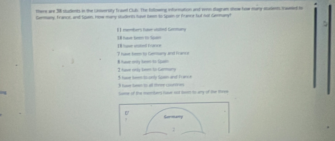 there are 38 students in the University Travel Club. The following information and venn diagram show how many students traveled to
Genmany, France, and Spain. How many students have been to Spain or France but not Germany?
【】 members have visited Germany
I8 huve been to Spaan
I8 have visited France
7 have been to Genany and France
8 have only been to Spain
2 have onlly besen to Gemany
5 have been to only Span and France
3 have been to all three countres
Some of the members have not teen to uny of the three
U
Germany
y
2