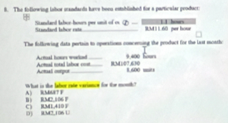 The following labor srandards have been established for a particular product
11 hours
Standard labor-hours per unit of os Phi - RM 1 L.60 per hour
Standard lahor rata
The following data pertain to operations concerning the product for the last montho
Actual total labor cost_ Actual hours worked _ RM107,630 9,400 Sours
Acmal output_ 8,600 units
What is the labor rate variance for the month?
A) RM687 F
B RM2,106 F
C) RM1,410 F D) RM2,106 U