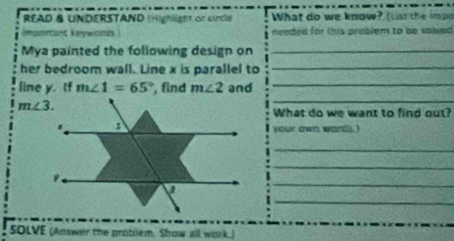 READ & UNDERSTAND (Highligtt or circle What do we know? (List the impo
Impartäng keywords neaded for this problem to be sawed .
Mya painted the following design on_
her bedroom wall. Line x is parallel to_
_
_
line y. If m∠ 1=65° , find m∠ 2 and
What do we want to find out?
your even words
_
_
_
_
SOLVE (Answer the problem, Show all work.)