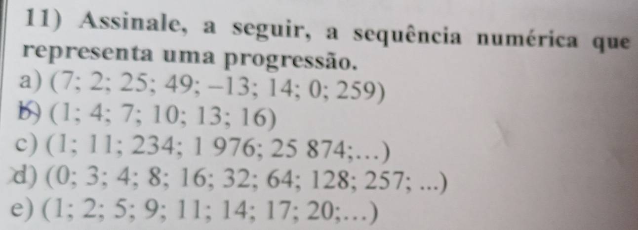 Assinale, a seguir, a sequência numérica que
representa uma progressão.
a) (7;2;25;49;-13;14;0;259)
b) (1;4;7;10;13;16)
c) (1;11;234;1976;25874;...)
d) (0;3;4;8;16;32;64;128;257;...)
e) (1;2;5;9;11;14;17;20;...)