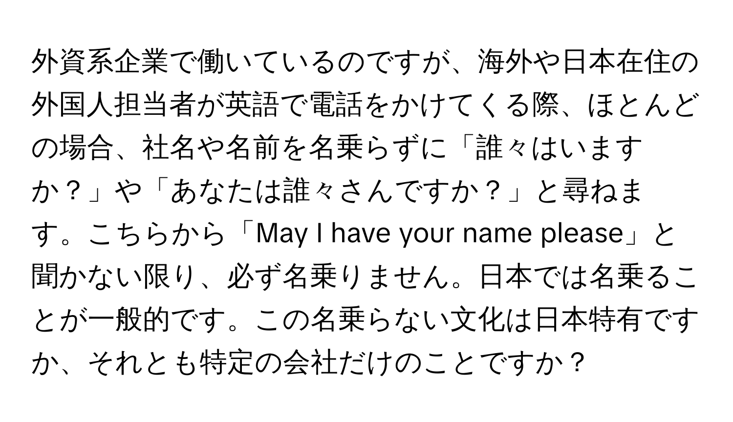 外資系企業で働いているのですが、海外や日本在住の外国人担当者が英語で電話をかけてくる際、ほとんどの場合、社名や名前を名乗らずに「誰々はいますか？」や「あなたは誰々さんですか？」と尋ねます。こちらから「May I have your name please」と聞かない限り、必ず名乗りません。日本では名乗ることが一般的です。この名乗らない文化は日本特有ですか、それとも特定の会社だけのことですか？