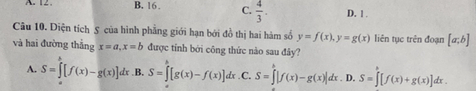 A. 12. B. 16.
C.  4/3 .
D. 1 .
Câu 10. Diện tích S của hình phẳng giới hạn bởi ở A ô thị hai hàm số y=f(x), y=g(x) liên tục trên đoạn [a;b]
và hai đường thắng x=a, x=b được tính bởi công thức nào sau đây?
A. S=∈tlimits [f(x)-g(x)]dx .B. S=∈tlimits _a^b[g(x)-f(x)]dx .C. S=∈t |f(x)-g(x)|dx. D. S=∈t [f(x)+g(x)]dx.