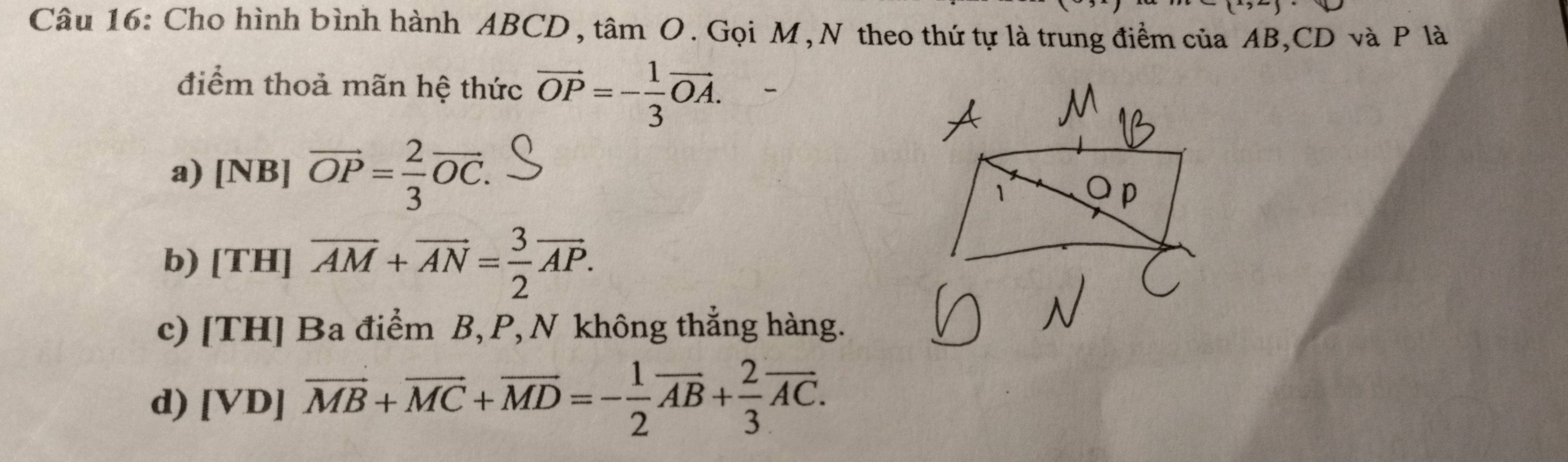 (^x,^) 
Câu 16: Cho hình bình hành ABCD , tâm O. Gọi M, N theo thứ tự là trung điểm của AB, CD và P là
điểm thoả mãn hệ thức vector OP=- 1/3 vector OA.
a) [NB]overline OP= 2/3 overline OC.
b) [TH]overline AM+vector AN= 3/2 vector AP.
c) [TH] Ba điểm B, P, N không thắng hàng.
d) [VD]overline MB+overline MC+overline MD=- 1/2 overline AB+ 2/3 overline AC.