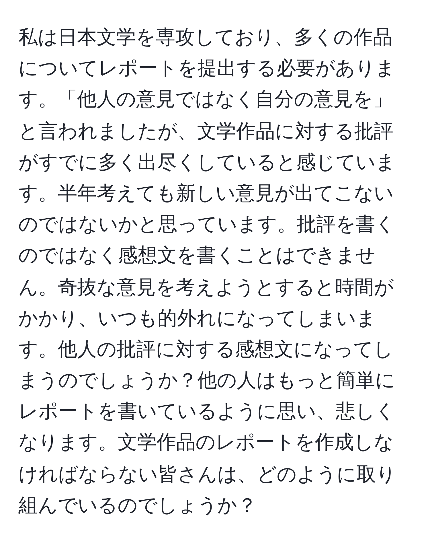 私は日本文学を専攻しており、多くの作品についてレポートを提出する必要があります。「他人の意見ではなく自分の意見を」と言われましたが、文学作品に対する批評がすでに多く出尽くしていると感じています。半年考えても新しい意見が出てこないのではないかと思っています。批評を書くのではなく感想文を書くことはできません。奇抜な意見を考えようとすると時間がかかり、いつも的外れになってしまいます。他人の批評に対する感想文になってしまうのでしょうか？他の人はもっと簡単にレポートを書いているように思い、悲しくなります。文学作品のレポートを作成しなければならない皆さんは、どのように取り組んでいるのでしょうか？