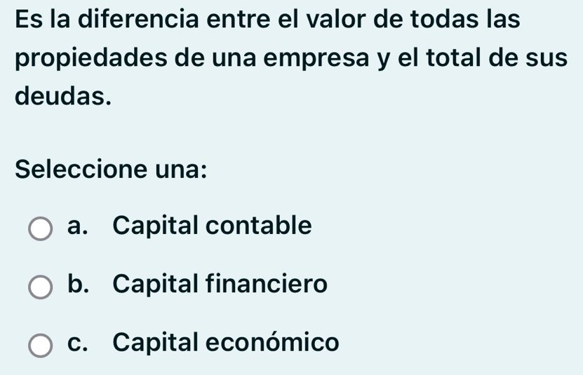 Es la diferencia entre el valor de todas las
propiedades de una empresa y el total de sus
deudas.
Seleccione una:
a. Capital contable
b. Capital financiero
c. Capital económico