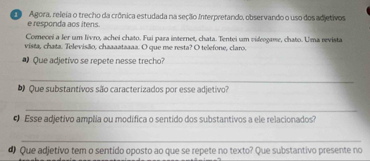 Agora, releia o trecho da crônica estudada na seção Interpretando, observando o uso dos adjetivos 
e responda aos itens. 
Comecei a ler um livro, achei chato. Fui para internet, chata. Tentei um videogame, chato. Uma revista 
vista, chata. Televisão, chaaaataaaa. O que me resta? O telefone, claro. 
# Que adjetivo se repete nesse trecho? 
_ 
Que substantivos são caracterizados por esse adjetivo? 
_ 
• Esse adjetivo amplia ou modifica o sentido dos substantivos a ele relacionados? 
_ 
d) Que adjetivo tem o sentido oposto ao que se repete no texto? Que substantivo presente no