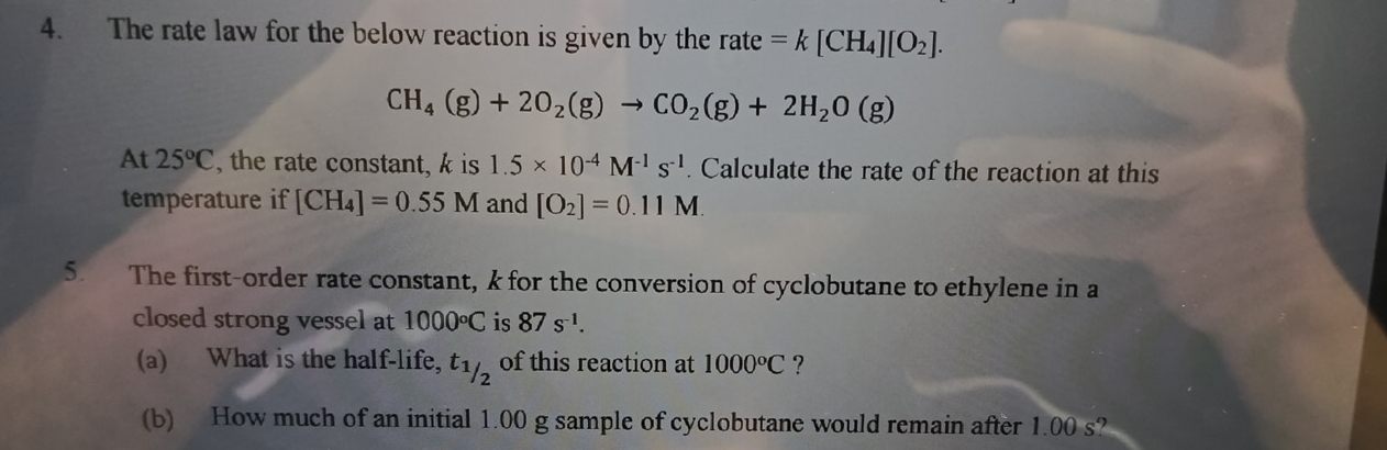 The rate law for the below reaction is given by the 「 ate =k[CH_4][O_2].
CH_4(g)+2O_2(g)to CO_2(g)+2H_2O(g)
At 25°C , the rate constant, k is 1.5* 10^(-4)M^(-1)s^(-1) Calculate the rate of the reaction at this 
temperature if [CH_4]=0.55M and [O_2]=0.11M. 
5. The first-order rate constant, k for the conversion of cyclobutane to ethylene in a 
closed strong vessel at 1000°C is 87s^(-1). 
(a) What is the half-life, t_1/2 of this reaction at 1000°C ? 
(b) How much of an initial 1.00 g sample of cyclobutane would remain after 1.00 s?