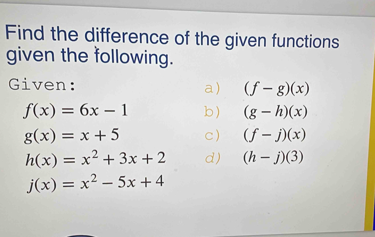 Find the difference of the given functions 
given the following. 
Given: a) (f-g)(x)
f(x)=6x-1 b ) (g-h)(x)
g(x)=x+5
c) (f-j)(x)
h(x)=x^2+3x+2 d) (h-j)(3)
j(x)=x^2-5x+4