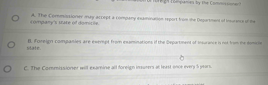 or oreign companies by the Commissioner?
A. The Commissioner may accept a company examination report from the Department of Insurance of the
company's state of domicile.
B. Foreign companies are exempt from examinations if the Department of Insurance is not from the domicile
state.
C. The Commissioner will examine all foreign insurers at least once every 5 years.