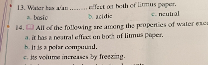 Water has a/an _effect on both of litmus paper.
a. basic b. acidic c. neutral
14. All of the following are among the properties of water exce
a. it has a neutral effect on both of litmus paper.
b. it is a polar compound.
c. its volume increases by freezing.