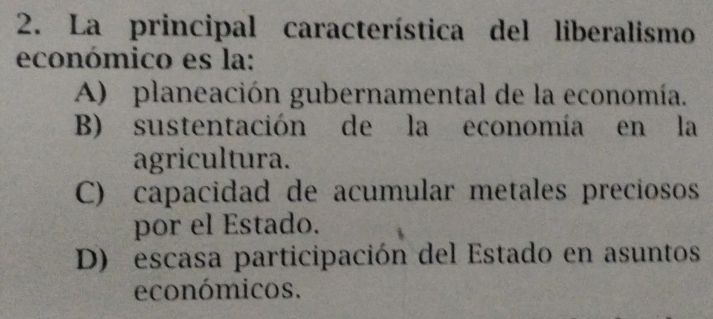 La principal característica del liberalismo
económico es la:
A) planeación gubernamental de la economía.
B) sustentación de la economía en la
agricultura.
C) capacidad de acumular metales preciosos
por el Estado.
D) escasa participación del Estado en asuntos
económicos.