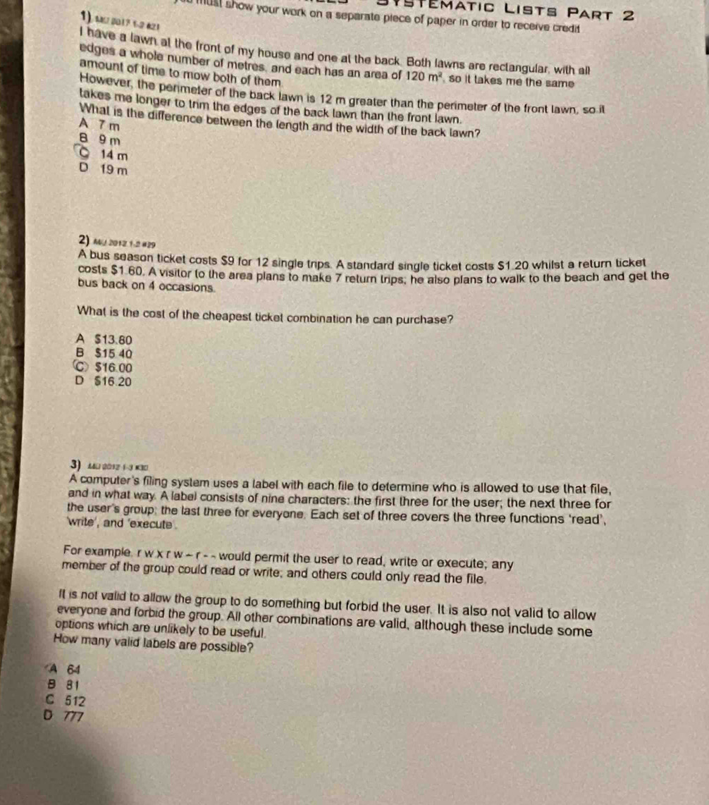 Stématic Lists Part 2
must show your work on a separate piece of paper in order to receive credit 
1) M 2017 1-2 21
I have a lawn at the front of my house and one at the back. Both lawns are rectangular, with aill
edges a whole number of metres, and each has an area of 120m^2 so it takes me the same
amount of time to mow both of them.
However, the penmeter of the back lawn is 12 m greater than the perimeter of the front lawn, so it
takes me longer to trim the edges of the back lawn than the front lawn.
What is the difference between the length and the width of the back lawn?
A 7 m
B 9 m
14 m
D 19 m
2) Mu 2012 1-2 #29
A bus season ticket costs $9 for 12 single trips. A standard single ticket costs $1.20 whilst a return ticket
costs $1 60. A visitor to the area plans to make 7 return trips, he also plans to walk to the beach and get the
bus back on 4 occasions.
What is the cost of the cheapest ticket combination he can purchase?
A $13.80
B $15 40
Ⓒ $16.00
D $16 20
3) 23 2 ( ) 3
A computer's filing system uses a label with each file to determine who is allowed to use that file,
and in what way. A label consists of nine characters: the first three for the user; the next three for
the user's group; the last three for everyone. Each set of three covers the three functions ‘read’,
write , and 'execute .
For example. r w x r w ~ r - - would permit the user to read, write or execute; any
member of the group could read or write; and others could only read the file
It is not valid to allow the group to do something but forbid the user. It is also not valid to allow
everyone and forbid the group. All other combinations are valid, although these include some
options which are unlikely to be useful.
How many valid labels are possible?
A 64
81
C 512
D 777